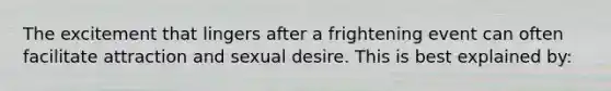 The excitement that lingers after a frightening event can often facilitate attraction and sexual desire. This is best explained by: