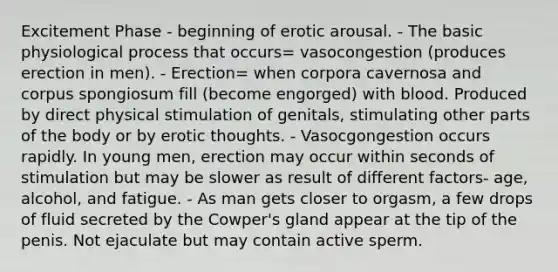 Excitement Phase - beginning of erotic arousal. - The basic physiological process that occurs= vasocongestion (produces erection in men). - Erection= when corpora cavernosa and corpus spongiosum fill (become engorged) with blood. Produced by direct physical stimulation of genitals, stimulating other parts of the body or by erotic thoughts. - Vasocgongestion occurs rapidly. In young men, erection may occur within seconds of stimulation but may be slower as result of different factors- age, alcohol, and fatigue. - As man gets closer to orgasm, a few drops of fluid secreted by the Cowper's gland appear at the tip of the penis. Not ejaculate but may contain active sperm.