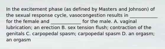 In the excitement phase (as defined by Masters and Johnson) of the sexual response cycle, vasocongestion results in ____________ for the female and _____________ for the male. A. vaginal lubrication; an erection B. sex tension flush; contraction of the genitals C. carpopedal spasm; carpopedal spasm D. an orgasm; an orgasm