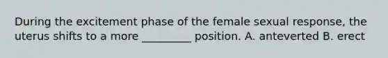 During the excitement phase of the female sexual response, the uterus shifts to a more _________ position. A. anteverted B. erect