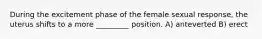 During the excitement phase of the female sexual response, the uterus shifts to a more _________ position. A) anteverted B) erect