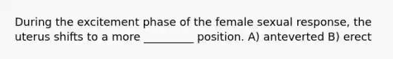 During the excitement phase of the female sexual response, the uterus shifts to a more _________ position. A) anteverted B) erect