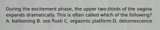 During the excitement phase, the upper two-thirds of the vagina expands dramatically. This is often called which of the following? A. ballooning B. sex flush C. orgasmic platform D. detumescence