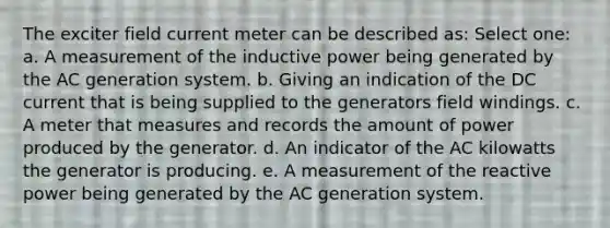 The exciter field current meter can be described as: Select one: a. A measurement of the inductive power being generated by the AC generation system. b. Giving an indication of the DC current that is being supplied to the generators field windings. c. A meter that measures and records the amount of power produced by the generator. d. An indicator of the AC kilowatts the generator is producing. e. A measurement of the reactive power being generated by the AC generation system.