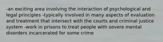 -an exciting area involving the interaction of psychological and legal principles -typically involved in many aspects of evaluation and treatment that intersect with the courts and criminal justice system -work in prisons to treat people with severe mental disorders incarcerated for some crime