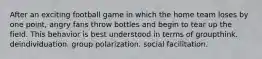 After an exciting football game in which the home team loses by one point, angry fans throw bottles and begin to tear up the field. This behavior is best understood in terms of groupthink. deindividuation. group polarization. social facilitation.