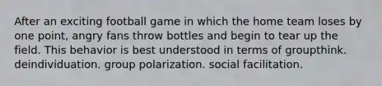 After an exciting football game in which the home team loses by one point, angry fans throw bottles and begin to tear up the field. This behavior is best understood in terms of groupthink. deindividuation. group polarization. social facilitation.