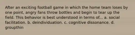 After an exciting football game in which the home team loses by one point, angry fans throw bottles and begin to tear up the field. This behavior is best understood in terms of... a. social facilitation. b. deindividuation. c. cognitive dissonance. d. groupthin