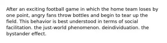 After an exciting football game in which the home team loses by one point, angry fans throw bottles and begin to tear up the field. This behavior is best understood in terms of social facilitation. the just-world phenomenon. deindividuation. the bystander effect.