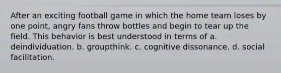 After an exciting football game in which the home team loses by one point, angry fans throw bottles and begin to tear up the field. This behavior is best understood in terms of a. deindividuation. b. groupthink. c. cognitive dissonance. d. social facilitation.