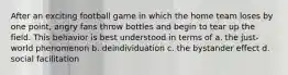 After an exciting football game in which the home team loses by one point, angry fans throw bottles and begin to tear up the field. This behavior is best understood in terms of a. the just-world phenomenon b. deindividuation c. the bystander effect d. social facilitation