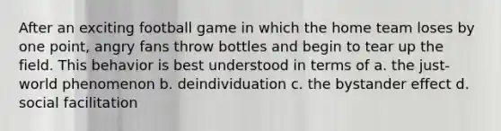 After an exciting football game in which the home team loses by one point, angry fans throw bottles and begin to tear up the field. This behavior is best understood in terms of a. the just-world phenomenon b. deindividuation c. the bystander effect d. social facilitation