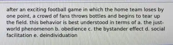 after an exciting football game in which the home team loses by one point, a crowd of fans throws bottles and begins to tear up the field. this behavior is best understood in terms of a. the just-world phenomenon b. obedience c. the bystander effect d. social facilitation e. deindividuation