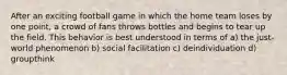 After an exciting football game in which the home team loses by one point, a crowd of fans throws bottles and begins to tear up the field. This behavior is best understood in terms of a) the just-world phenomenon b) social facilitation c) deindividuation d) groupthink