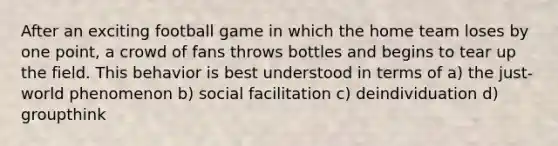 After an exciting football game in which the home team loses by one point, a crowd of fans throws bottles and begins to tear up the field. This behavior is best understood in terms of a) the just-world phenomenon b) social facilitation c) deindividuation d) groupthink