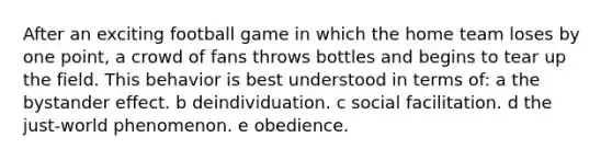 After an exciting football game in which the home team loses by one point, a crowd of fans throws bottles and begins to tear up the field. This behavior is best understood in terms of: a the bystander effect. b deindividuation. c social facilitation. d the just-world phenomenon. e obedience.