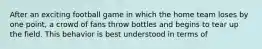 After an exciting football game in which the home team loses by one point, a crowd of fans throw bottles and begins to tear up the field. This behavior is best understood in terms of