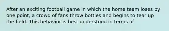 After an exciting football game in which the home team loses by one point, a crowd of fans throw bottles and begins to tear up the field. This behavior is best understood in terms of