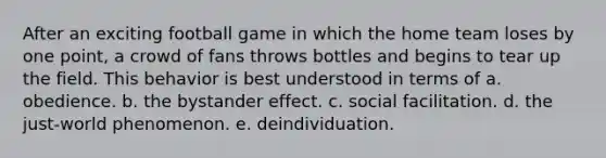 After an exciting football game in which the home team loses by one point, a crowd of fans throws bottles and begins to tear up the field. This behavior is best understood in terms of a. obedience. b. the bystander effect. c. social facilitation. d. the just-world phenomenon. e. deindividuation.