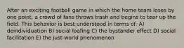 After an exciting football game in which the home team loses by one point, a crowd of fans throws trash and begins to tear up the field. This behavior is best understood in terms of: A) deindividuation B) social loafing C) the bystander effect D) social facilitation E) the just-world phenomenon