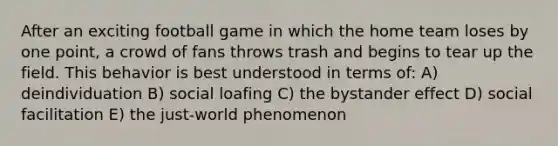 After an exciting football game in which the home team loses by one point, a crowd of fans throws trash and begins to tear up the field. This behavior is best understood in terms of: A) deindividuation B) social loafing C) the bystander effect D) social facilitation E) the just-world phenomenon