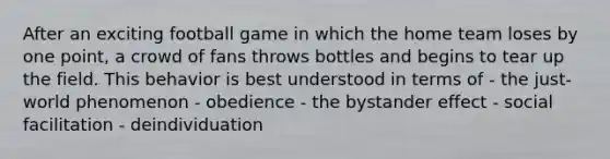 After an exciting football game in which the home team loses by one point, a crowd of fans throws bottles and begins to tear up the field. This behavior is best understood in terms of - the just-world phenomenon - obedience - the bystander effect - social facilitation - deindividuation