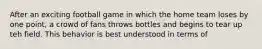 After an exciting football game in which the home team loses by one point, a crowd of fans throws bottles and begins to tear up teh field. This behavior is best understood in terms of