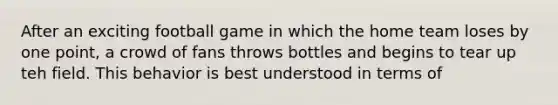 After an exciting football game in which the home team loses by one point, a crowd of fans throws bottles and begins to tear up teh field. This behavior is best understood in terms of