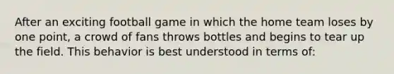 After an exciting football game in which the home team loses by one point, a crowd of fans throws bottles and begins to tear up the field. This behavior is best understood in terms of: