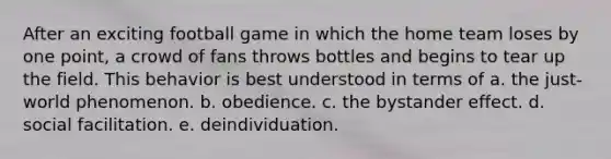 After an exciting football game in which the home team loses by one point, a crowd of fans throws bottles and begins to tear up the field. This behavior is best understood in terms of a. the just-world phenomenon. b. obedience. c. the bystander effect. d. social facilitation. e. deindividuation.