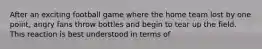 After an exciting football game where the home team lost by one point, angry fans throw bottles and begin to tear up the field. This reaction is best understood in terms of