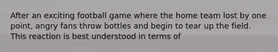 After an exciting football game where the home team lost by one point, angry fans throw bottles and begin to tear up the field. This reaction is best understood in terms of