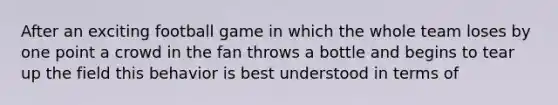 After an exciting football game in which the whole team loses by one point a crowd in the fan throws a bottle and begins to tear up the field this behavior is best understood in terms of