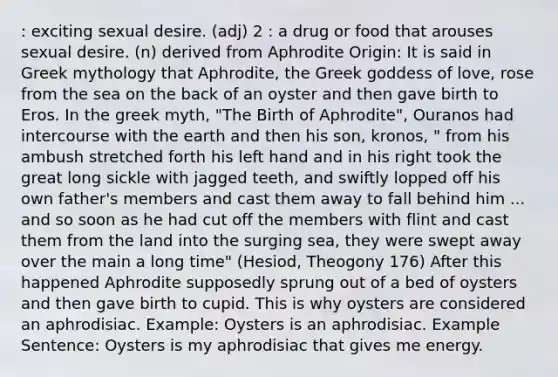 : exciting sexual desire. (adj) 2 : a drug or food that arouses sexual desire. (n) derived from Aphrodite Origin: It is said in Greek mythology that Aphrodite, the Greek goddess of love, rose from the sea on the back of an oyster and then gave birth to Eros. In the greek myth, "The Birth of Aphrodite", Ouranos had intercourse with the earth and then his son, kronos, " from his ambush stretched forth his left hand and in his right took the great long sickle with jagged teeth, and swiftly lopped off his own father's members and cast them away to fall behind him ... and so soon as he had cut off the members with flint and cast them from the land into the surging sea, they were swept away over the main a long time" (Hesiod, Theogony 176) After this happened Aphrodite supposedly sprung out of a bed of oysters and then gave birth to cupid. This is why oysters are considered an aphrodisiac. Example: Oysters is an aphrodisiac. Example Sentence: Oysters is my aphrodisiac that gives me energy.