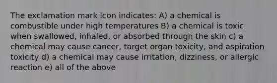 The exclamation mark icon indicates: A) a chemical is combustible under high temperatures B) a chemical is toxic when swallowed, inhaled, or absorbed through the skin c) a chemical may cause cancer, target organ toxicity, and aspiration toxicity d) a chemical may cause irritation, dizziness, or allergic reaction e) all of the above