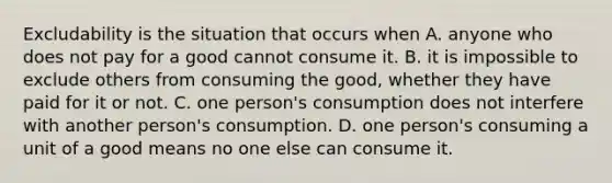 Excludability is the situation that occurs when A. anyone who does not pay for a good cannot consume it. B. it is impossible to exclude others from consuming the​ good, whether they have paid for it or not. C. one​ person's consumption does not interfere with another​ person's consumption. D. one​ person's consuming a unit of a good means no one else can consume it.