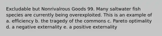 Excludable but Nonrivalrous Goods 99. Many saltwater fish species are currently being overexploited. This is an example of a. efficiency b. the tragedy of the commons c. Pareto optimality d. a negative externality e. a positive externality