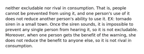 neither excludable nor rival in consumption. That is, people cannot be prevented from using it, and one person's use of it does not reduce another person's ability to use it. EX: tornado siren in a small town. Once the siren sounds, it is impossible to prevent any single person from hearing it, so it is not excludable. Moreover, when one person gets the benefit of the warning, she does not reduce the benefit to anyone else, so it is not rival in consumption.