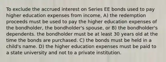 To exclude the accrued interest on Series EE bonds used to pay higher education expenses from income, A) the redemption proceeds must be used to pay the higher education expenses of the bondholder, the bondholder's spouse, or B) the bondholder's dependents. the bondholder must be at least 30 years old at the time the bonds are purchased. C) the bonds must be held in a child's name. D) the higher education expenses must be paid to a state university and not to a private institution.