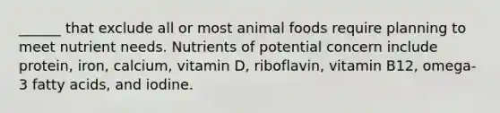 ______ that exclude all or most animal foods require planning to meet nutrient needs. Nutrients of potential concern include protein, iron, calcium, vitamin D, riboflavin, vitamin B12, omega-3 fatty acids, and iodine.