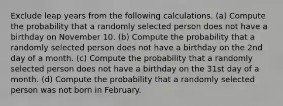 Exclude leap years from the following calculations. ​(a) Compute the probability that a randomly selected person does not have a birthday on November 10. ​(b) Compute the probability that a randomly selected person does not have a birthday on the 2nd day of a month. ​(c) Compute the probability that a randomly selected person does not have a birthday on the 31st day of a month. ​(d) Compute the probability that a randomly selected person was not born in February.