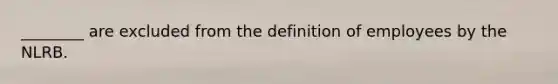 ________ are excluded from the definition of employees by the NLRB.