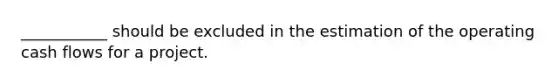 ___________ should be excluded in the estimation of the operating cash flows for a project.
