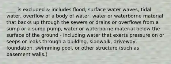 ____ is excluded & includes flood, surface water waves, tidal water, overflow of a body of water, water or waterborne material that backs up through the sewers or drains or overflows from a sump or a sump pump, water or waterborne material below the surface of the ground - including water that exerts pressure on or seeps or leaks through a building, sidewalk, driveway, foundation, swimming pool, or other structure (such as basement walls.)