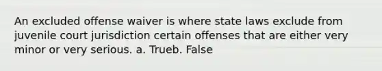 An excluded offense waiver is where state laws exclude from juvenile court jurisdiction certain offenses that are either very minor or very serious. a. Trueb. False