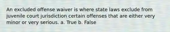 An excluded offense waiver is where state laws exclude from juvenile court jurisdiction certain offenses that are either very minor or very serious. a. True b. False