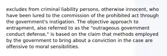 excludes from criminal liability persons, otherwise innocent, who have been lured to the commission of the prohibited act through the government's instigation. The objective approach to entrapment, also referred to as the "outrageous government conduct defense," is based on the claim that methods employed by the government to bring about a conviction in the case are offensive to moral sensibilities.