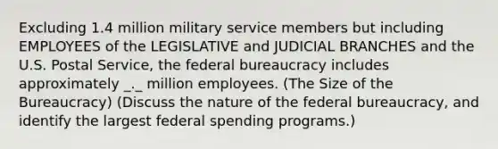 Excluding 1.4 million military service members but including EMPLOYEES of the LEGISLATIVE and JUDICIAL BRANCHES and the U.S. Postal Service, the federal bureaucracy includes approximately _._ million employees. (The Size of the Bureaucracy) (Discuss the nature of the federal bureaucracy, and identify the largest federal spending programs.)