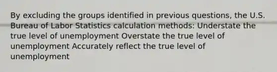 By excluding the groups identified in previous questions, the U.S. Bureau of Labor Statistics calculation methods: Understate the true level of unemployment Overstate the true level of unemployment Accurately reflect the true level of unemployment