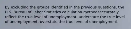 By excluding the groups identified in the previous questions, the U.S. Bureau of Labor Statistics calculation methodsaccurately reflect the true level of unemployment. understate the true level of unemployment. overstate the true level of unemployment.